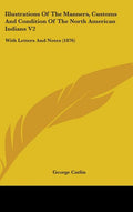 Illustrations Of The Manners, Customs And Condition Of The North American Indians V2: With Letters And Notes (1876): With Letters And Notes (1876)