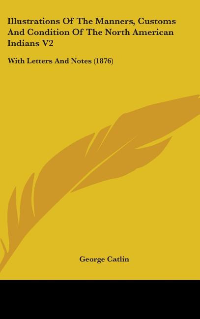 Illustrations Of The Manners, Customs And Condition Of The North American Indians V2: With Letters And Notes (1876): With Letters And Notes (1876)