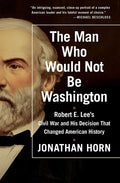 The Man Who Would Not Be Washington: Robert E. Lee's Civil War and His Decision That Changed American History: Robert E. Lee's Civil War and His Decision That Changed American History