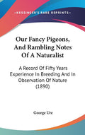Our Fancy Pigeons, And Rambling Notes Of A Naturalist: A Record Of Fifty Years Experience In Breeding And In Observation Of Nature (1890): A Record Of Fifty Years Experience In Breeding And In Observation Of Nature (1890)