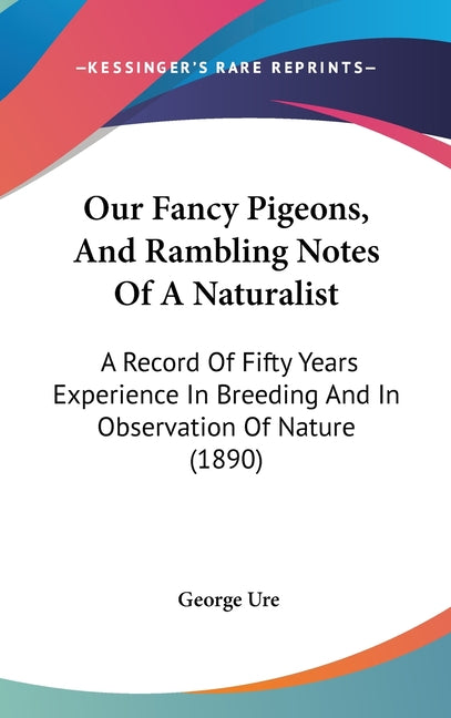 Our Fancy Pigeons, And Rambling Notes Of A Naturalist: A Record Of Fifty Years Experience In Breeding And In Observation Of Nature (1890): A Record Of Fifty Years Experience In Breeding And In Observation Of Nature (1890)