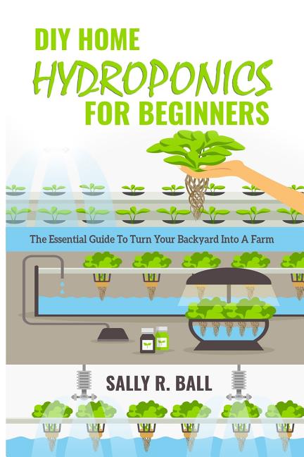 DIY Home Hydroponics For Beginners: The Essential Guide To Turn Your Backyard Into A Farm: The Essential Guide To Turn Your Backyard Into A Farm